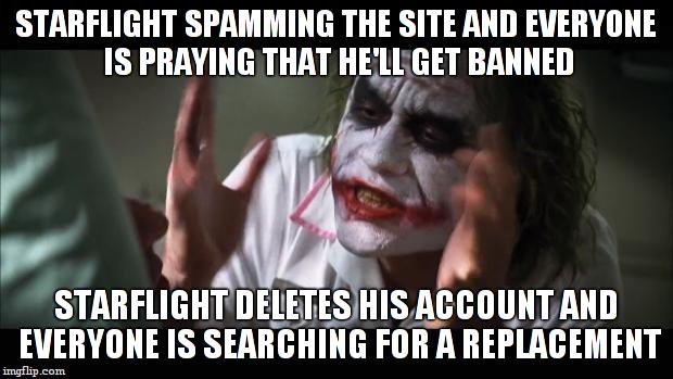 imgflip logic... | STARFLIGHT SPAMMING THE SITE AND EVERYONE IS PRAYING THAT HE'LL GET BANNED; STARFLIGHT DELETES HIS ACCOUNT AND EVERYONE IS SEARCHING FOR A REPLACEMENT | image tagged in memes,and everybody loses their minds,starflightthenightwing | made w/ Imgflip meme maker