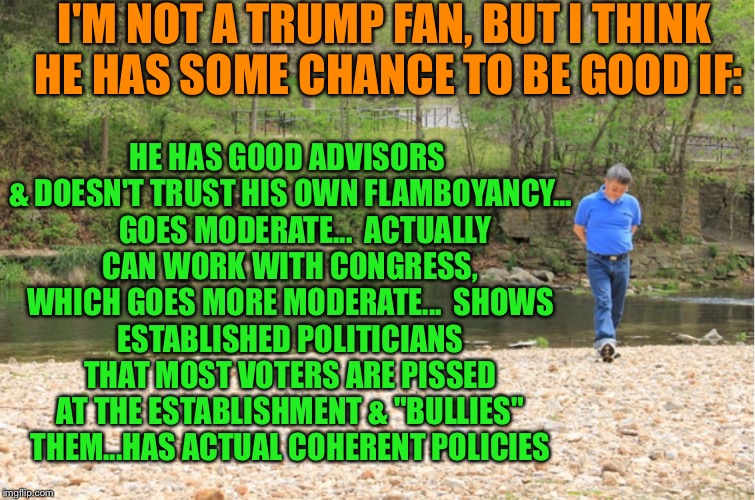 LOTS OF ROOM TO EXPOUND | I'M NOT A TRUMP FAN, BUT I THINK HE HAS SOME CHANCE TO BE GOOD IF: HE HAS GOOD ADVISORS & DOESN'T TRUST HIS OWN FLAMBOYANCY...    

GOES MOD | image tagged in lots of room to expound | made w/ Imgflip meme maker