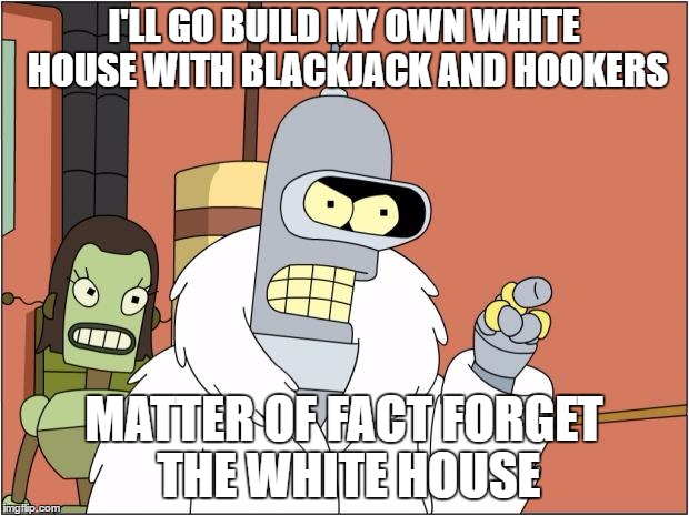 Bender Meme | I'LL GO BUILD MY OWN WHITE HOUSE WITH BLACKJACK AND HOOKERS; MATTER OF FACT FORGET THE WHITE HOUSE | image tagged in memes,bender | made w/ Imgflip meme maker
