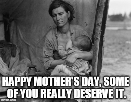 Migrant Mother | HAPPY MOTHER'S DAY, SOME OF YOU REALLY DESERVE IT. | image tagged in migrant mother | made w/ Imgflip meme maker