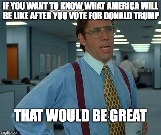 That Would Be Great | IF YOU WANT TO KNOW WHAT AMERICA WILL BE LIKE AFTER YOU VOTE FOR DONALD TRUMP; THAT WOULD BE GREAT | image tagged in memes,that would be great | made w/ Imgflip meme maker