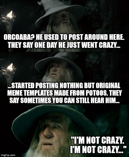 Confused Gandalf Meme | ORCOABA? HE USED TO POST AROUND HERE. THEY SAY ONE DAY HE JUST WENT CRAZY... ...STARTED POSTING NOTHING BUT ORIGINAL MEME TEMPLATES MADE FROM POTOOS. THEY SAY SOMETIMES YOU CAN STILL HEAR HIM... "I'M NOT CRAZY. I'M NOT CRAZY..." | image tagged in memes,confused gandalf | made w/ Imgflip meme maker