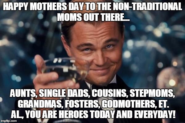 Leonardo Dicaprio Cheers Meme | HAPPY MOTHERS DAY TO THE NON-TRADITIONAL MOMS OUT THERE... AUNTS, SINGLE DADS, COUSINS, STEPMOMS, GRANDMAS, FOSTERS, GODMOTHERS, ET. AL., YOU ARE HEROES TODAY AND EVERYDAY! | image tagged in memes,leonardo dicaprio cheers | made w/ Imgflip meme maker