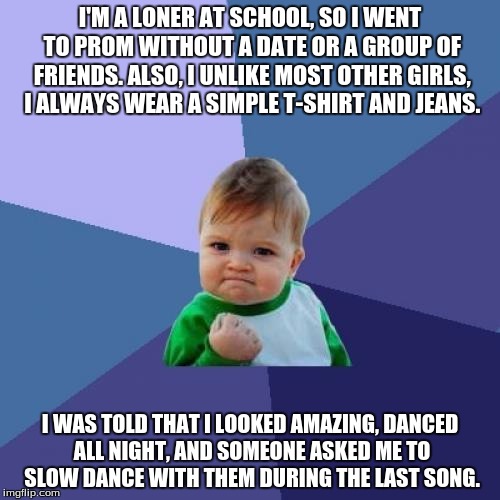 Win! | I'M A LONER AT SCHOOL, SO I WENT TO PROM WITHOUT A DATE OR A GROUP OF FRIENDS. ALSO, I UNLIKE MOST OTHER GIRLS, I ALWAYS WEAR A SIMPLE T-SHIRT AND JEANS. I WAS TOLD THAT I LOOKED AMAZING, DANCED ALL NIGHT, AND SOMEONE ASKED ME TO SLOW DANCE WITH THEM DURING THE LAST SONG. | image tagged in memes,success kid,prom,school,dance | made w/ Imgflip meme maker