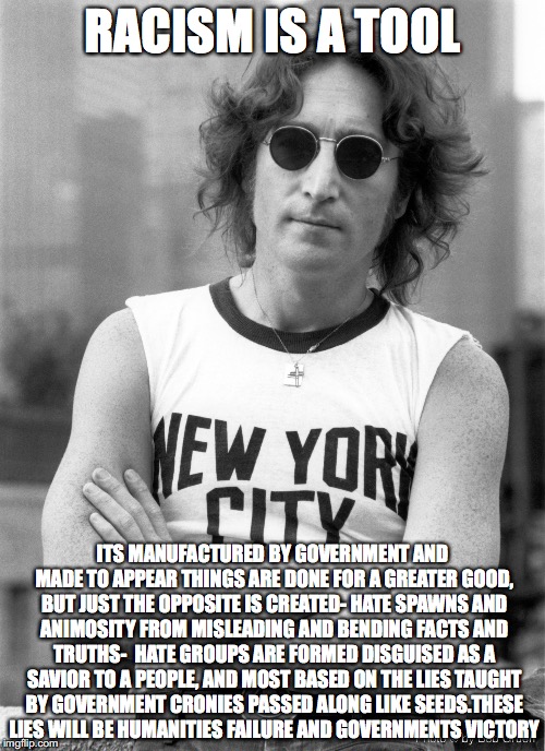 john lennon | RACISM IS A TOOL; ITS MANUFACTURED BY GOVERNMENT AND MADE TO APPEAR THINGS ARE DONE FOR A GREATER GOOD, BUT JUST THE OPPOSITE IS CREATED- HATE SPAWNS AND ANIMOSITY FROM MISLEADING AND BENDING FACTS AND TRUTHS-  HATE GROUPS ARE FORMED DISGUISED AS A SAVIOR TO A PEOPLE, AND MOST BASED ON THE LIES TAUGHT BY GOVERNMENT CRONIES PASSED ALONG LIKE SEEDS.THESE LIES WILL BE HUMANITIES FAILURE AND GOVERNMENTS VICTORY | image tagged in john lennon | made w/ Imgflip meme maker