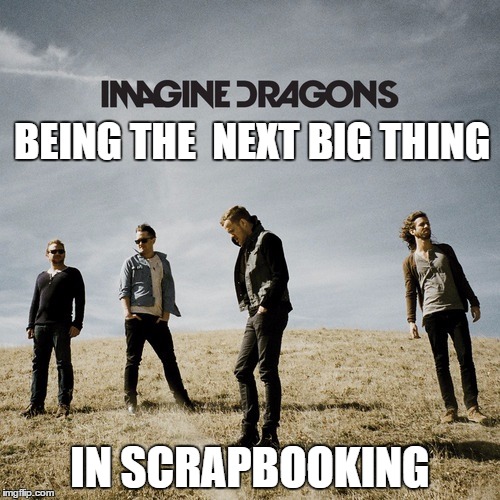 Imagine Dragons | BEING THE  NEXT BIG THING; IN SCRAPBOOKING | image tagged in imagine dragons | made w/ Imgflip meme maker