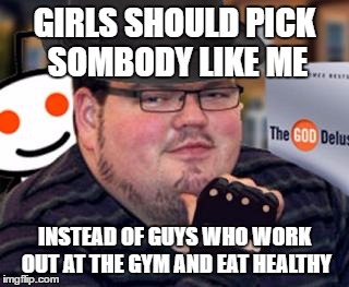 fedora obese reddit glasses fingerless gloves atheist neckbeard  | GIRLS SHOULD PICK SOMBODY LIKE ME; INSTEAD OF GUYS WHO WORK OUT AT THE GYM AND EAT HEALTHY | image tagged in fedora obese reddit glasses fingerless gloves atheist neckbeard | made w/ Imgflip meme maker