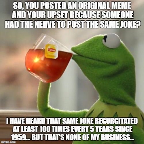 But That's None Of My Business Meme | SO, YOU POSTED AN ORIGINAL MEME AND YOUR UPSET BECAUSE SOMEONE HAD THE NERVE TO POST THE SAME JOKE? I HAVE HEARD THAT SAME JOKE REGURGITATED AT LEAST 100 TIMES EVERY 5 YEARS SINCE 1959... BUT THAT'S NONE OF MY BUSINESS... | image tagged in memes,but thats none of my business,kermit the frog | made w/ Imgflip meme maker