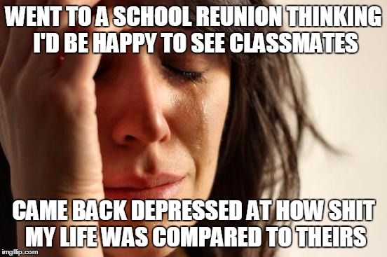 First World Problems | WENT TO A SCHOOL REUNION THINKING I'D BE HAPPY TO SEE CLASSMATES; CAME BACK DEPRESSED AT HOW SHIT MY LIFE WAS COMPARED TO THEIRS | image tagged in memes,first world problems | made w/ Imgflip meme maker