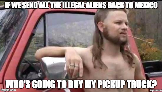 almost politically correct redneck | IF WE SEND ALL THE ILLEGAL ALIENS BACK TO MEXICO; WHO'S GOING TO BUY MY PICKUP TRUCK? | image tagged in almost politically correct redneck | made w/ Imgflip meme maker