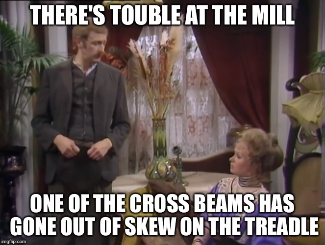 THERE'S TOUBLE AT THE MILL; ONE OF THE CROSS BEAMS HAS GONE OUT OF SKEW ON THE TREADLE | image tagged in monty python,nobody expects the spanish inquisition monty python | made w/ Imgflip meme maker