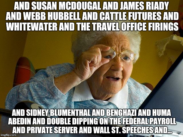 Grandma Finds The Internet Meme | AND SUSAN MCDOUGAL AND JAMES RIADY AND WEBB HUBBELL AND CATTLE FUTURES AND WHITEWATER AND THE TRAVEL OFFICE FIRINGS; AND SIDNEY BLUMENTHAL AND BENGHAZI AND HUMA ABEDIN AND DOUBLE DIPPING ON THE FEDERAL PAYROLL AND PRIVATE SERVER AND WALL ST. SPEECHES AND... | image tagged in memes,grandma finds the internet | made w/ Imgflip meme maker