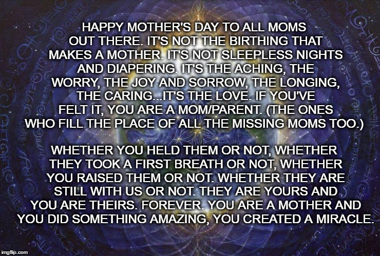 Not Funny, But It's True. | HAPPY MOTHER'S DAY TO ALL MOMS OUT THERE. IT'S NOT THE BIRTHING THAT MAKES A MOTHER. IT'S NOT SLEEPLESS NIGHTS AND DIAPERING. IT'S THE ACHING, THE WORRY, THE JOY AND SORROW, THE LONGING, THE CARING...IT'S THE LOVE. IF YOU'VE FELT IT, YOU ARE A MOM/PARENT. (THE ONES WHO FILL THE PLACE OF ALL THE MISSING MOMS TOO.); WHETHER YOU HELD THEM OR NOT, WHETHER THEY TOOK A FIRST BREATH OR NOT, WHETHER YOU RAISED THEM OR NOT. WHETHER THEY ARE STILL WITH US OR NOT. THEY ARE YOURS AND YOU ARE THEIRS. FOREVER. YOU ARE A MOTHER AND YOU DID SOMETHING AMAZING, YOU CREATED A MIRACLE. | image tagged in mother's day,mom,moms,miracle | made w/ Imgflip meme maker