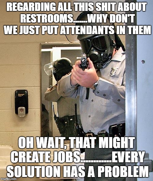 bathroom police | REGARDING ALL THIS SHIT ABOUT RESTROOMS.......WHY DON'T WE JUST PUT ATTENDANTS IN THEM; OH WAIT, THAT MIGHT CREATE JOBS............EVERY SOLUTION HAS A PROBLEM | image tagged in bathroom police | made w/ Imgflip meme maker