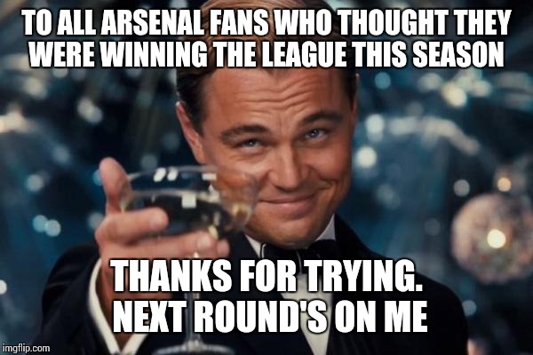 Leonardo Dicaprio Cheers Meme | TO ALL ARSENAL FANS WHO THOUGHT THEY WERE WINNING THE LEAGUE THIS SEASON; THANKS FOR TRYING. NEXT ROUND'S ON ME | image tagged in memes,leonardo dicaprio cheers | made w/ Imgflip meme maker