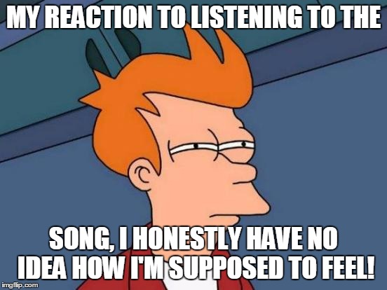 Futurama Fry Meme | MY REACTION TO LISTENING TO THE SONG, I HONESTLY HAVE NO IDEA HOW I'M SUPPOSED TO FEEL! | image tagged in memes,futurama fry | made w/ Imgflip meme maker