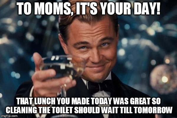 Leonardo Dicaprio Cheers | TO MOMS, IT'S YOUR DAY! THAT LUNCH YOU MADE TODAY WAS GREAT SO CLEANING THE TOILET SHOULD WAIT TILL TOMORROW | image tagged in memes,leonardo dicaprio cheers | made w/ Imgflip meme maker