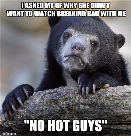 Confession Bear Meme | I ASKED MY GF WHY SHE DIDN'T WANT TO WATCH BREAKING BAD WITH ME; "NO HOT GUYS" | image tagged in memes,confession bear,AdviceAnimals | made w/ Imgflip meme maker