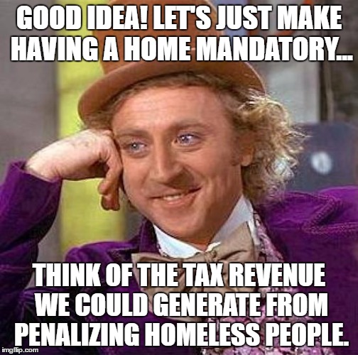 Creepy Condescending Wonka | GOOD IDEA! LET'S JUST MAKE HAVING A HOME MANDATORY... THINK OF THE TAX REVENUE WE COULD GENERATE FROM PENALIZING HOMELESS PEOPLE. | image tagged in memes,creepy condescending wonka | made w/ Imgflip meme maker