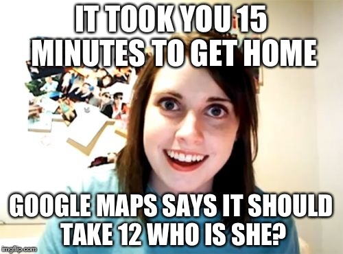 Overly Attached Girlfriend Meme | IT TOOK YOU 15 MINUTES TO GET HOME; GOOGLE MAPS SAYS IT SHOULD TAKE 12 WHO IS SHE? | image tagged in memes,overly attached girlfriend | made w/ Imgflip meme maker