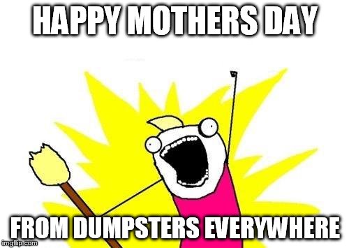 X All The Y Meme | HAPPY MOTHERS DAY FROM DUMPSTERS EVERYWHERE | image tagged in memes,x all the y | made w/ Imgflip meme maker