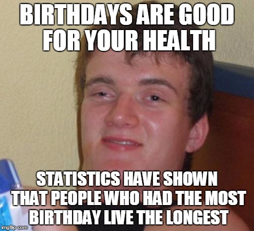 10 Guy | BIRTHDAYS ARE GOOD FOR YOUR HEALTH; STATISTICS HAVE SHOWN THAT PEOPLE WHO HAD THE MOST BIRTHDAY LIVE THE LONGEST | image tagged in memes,10 guy | made w/ Imgflip meme maker