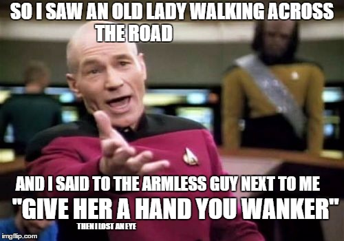Picard Wtf Meme | SO I SAW AN OLD LADY WALKING ACROSS THE ROAD; AND I SAID TO THE ARMLESS GUY NEXT TO ME; "GIVE HER A HAND YOU WANKER"; THEN I LOST AN EYE | image tagged in memes,picard wtf | made w/ Imgflip meme maker