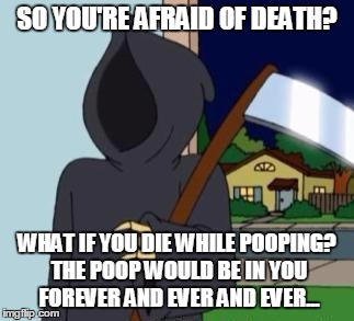 FG Death | SO YOU'RE AFRAID OF DEATH? WHAT IF YOU DIE WHILE POOPING? THE POOP WOULD BE IN YOU FOREVER AND EVER AND EVER... | image tagged in fg death | made w/ Imgflip meme maker
