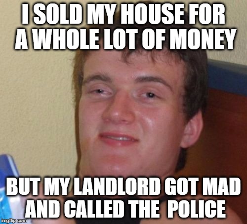 10 Guy Meme | I SOLD MY HOUSE FOR A WHOLE LOT OF MONEY; BUT MY LANDLORD GOT MAD AND CALLED THE  POLICE | image tagged in memes,10 guy | made w/ Imgflip meme maker