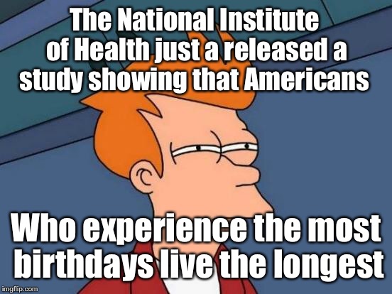 First it was bacon, then coffee, soda, and gluten. I for one am tired of these studies.  | The National Institute of Health just a released a study showing that Americans; Who experience the most birthdays live the longest | image tagged in memes,futurama fry,study,healthy,living,birthday | made w/ Imgflip meme maker