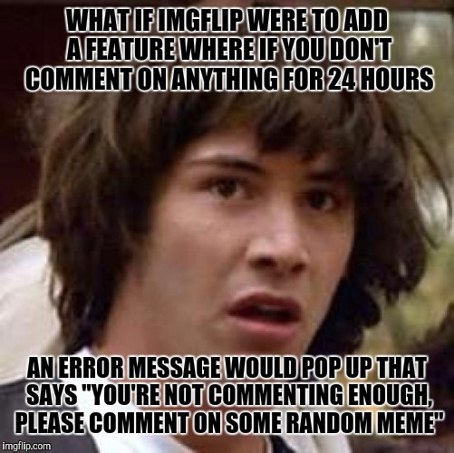 Conspiracy Keanu | WHAT IF IMGFLIP WERE TO ADD A FEATURE WHERE IF YOU DON'T COMMENT ON ANYTHING FOR 24 HOURS; AN ERROR MESSAGE WOULD POP UP THAT SAYS "YOU'RE NOT COMMENTING ENOUGH, PLEASE COMMENT ON SOME RANDOM MEME" | image tagged in memes,conspiracy keanu | made w/ Imgflip meme maker