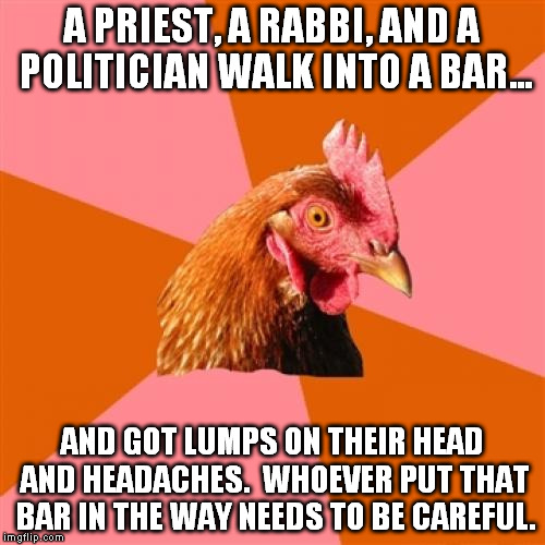Bada bing, bada boom | A PRIEST, A RABBI, AND A POLITICIAN WALK INTO A BAR... AND GOT LUMPS ON THEIR HEAD AND HEADACHES.  WHOEVER PUT THAT BAR IN THE WAY NEEDS TO BE CAREFUL. | image tagged in memes,anti joke chicken | made w/ Imgflip meme maker