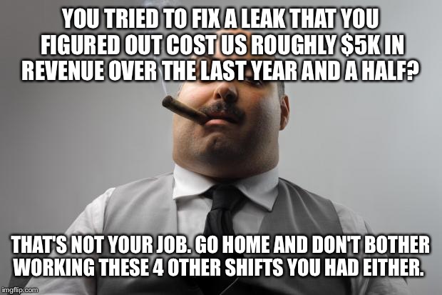 Scumbag Boss | YOU TRIED TO FIX A LEAK THAT YOU FIGURED OUT COST US ROUGHLY $5K IN REVENUE OVER THE LAST YEAR AND A HALF? THAT'S NOT YOUR JOB. GO HOME AND DON'T BOTHER WORKING THESE 4 OTHER SHIFTS YOU HAD EITHER. | image tagged in memes,scumbag boss,AdviceAnimals | made w/ Imgflip meme maker