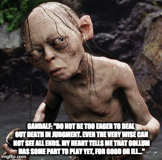 GANDALF: "DO NOT BE TOO EAGER TO DEAL OUT DEATH IN JUDGMENT. EVEN THE VERY WISE CAN NOT SEE ALL ENDS. MY HEART TELLS ME THAT GOLLUM HAS SOME PART TO PLAY YET, FOR GOOD OR ILL…" | image tagged in gollum | made w/ Imgflip meme maker