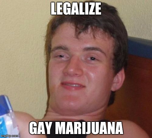 10 Guy | LEGALIZE; GAY MARIJUANA | image tagged in memes,10 guy | made w/ Imgflip meme maker