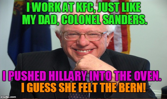 #FeelTheBern | I WORK AT KFC, JUST LIKE MY DAD, COLONEL SANDERS. I PUSHED HILLARY INTO THE OVEN. I GUESS SHE FELT THE BERN! | image tagged in memes,bernie sanders,hillary clinton,feel the bern,kfc,fast food | made w/ Imgflip meme maker