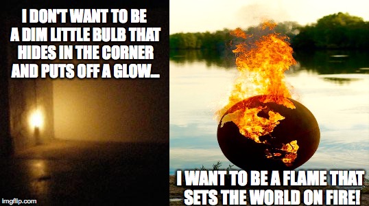 Flame The World On Fire | I DON'T WANT TO BE A DIM LITTLE BULB THAT HIDES IN THE CORNER AND PUTS OFF A GLOW... I WANT TO BE A FLAME THAT SETS THE WORLD ON FIRE! | image tagged in inspirational,on fire | made w/ Imgflip meme maker
