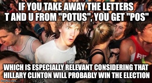 Sudden Clarity Clarence Meme | IF YOU TAKE AWAY THE LETTERS T AND U FROM "POTUS", YOU GET "POS"; WHICH IS ESPECIALLY RELEVANT CONSIDERING THAT HILLARY CLINTON WILL PROBABLY WIN THE ELECTION | image tagged in memes,sudden clarity clarence | made w/ Imgflip meme maker