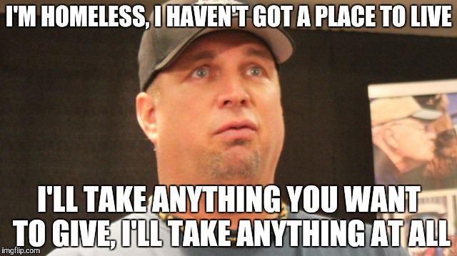 garth brooks | I'M HOMELESS, I HAVEN'T GOT A PLACE TO LIVE; I'LL TAKE ANYTHING YOU WANT TO GIVE, I'LL TAKE ANYTHING AT ALL | image tagged in garth brooks | made w/ Imgflip meme maker