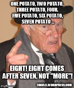 A curmudgeon's counting lessons | ONE POTATO, TWO POTATO, THREE POTATO, FOUR. FIVE POTATO, SIX POTATO, SEVEN POTATO ... EIGHT! EIGHT COMES AFTER SEVEN, NOT "MORE"! TIMFALL.WORDPRESS.COM | image tagged in back in my day,curmudgeon,math | made w/ Imgflip meme maker