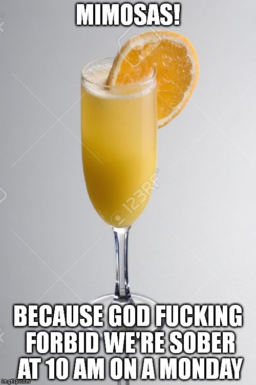 MIMOSAS! BECAUSE GOD FUCKING FORBID WE'RE SOBER AT 10 AM ON A MONDAY | image tagged in TalesFromYourServer | made w/ Imgflip meme maker