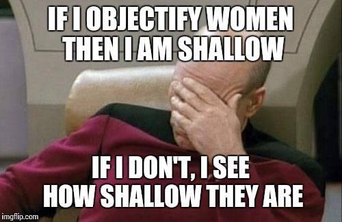 Captain Picard Facepalm Meme | IF I OBJECTIFY WOMEN THEN I AM SHALLOW; IF I DON'T, I SEE HOW SHALLOW THEY ARE | image tagged in memes,captain picard facepalm | made w/ Imgflip meme maker