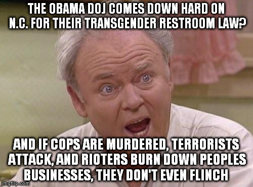 Archie Bunker | THE OBAMA DOJ COMES DOWN HARD ON N.C. FOR THEIR TRANSGENDER RESTROOM LAW? AND IF COPS ARE MURDERED, TERRORISTS ATTACK, AND RIOTERS BURN DOWN PEOPLES BUSINESSES, THEY DON'T EVEN FLINCH | image tagged in archie bunker | made w/ Imgflip meme maker