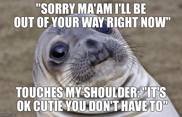 Awkward Moment Sealion | "SORRY MA'AM I'LL BE OUT OF YOUR WAY RIGHT NOW"; TOUCHES MY SHOULDER: "IT'S OK CUTIE YOU DON'T HAVE TO" | image tagged in memes,awkward moment sealion,AdviceAnimals | made w/ Imgflip meme maker