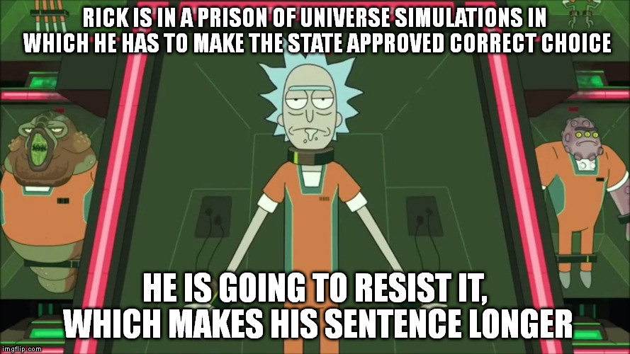 How long does it take to think up this shit? | RICK IS IN A PRISON OF UNIVERSE SIMULATIONS IN WHICH HE HAS TO MAKE THE STATE APPROVED CORRECT CHOICE; HE IS GOING TO RESIST IT, WHICH MAKES HIS SENTENCE LONGER | image tagged in rick and morty,fan,season 3 | made w/ Imgflip meme maker