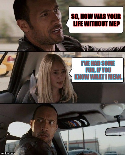 The Rock Driving Meme | SO, HOW WAS YOUR LIFE WITHOUT ME? I'VE HAD SOME FUN, IF YOU KNOW WHAT I MEAN. | image tagged in memes,the rock driving | made w/ Imgflip meme maker
