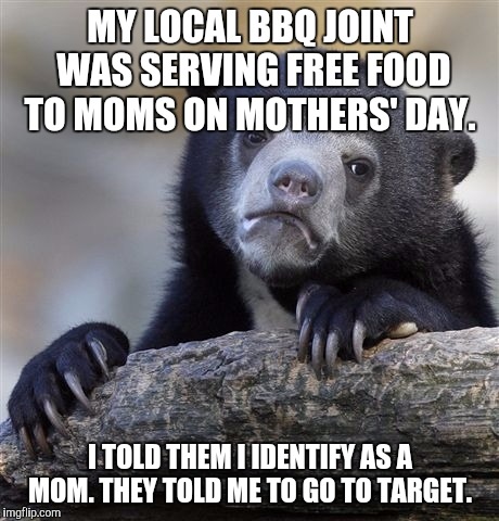 Confession Bear Meme | MY LOCAL BBQ JOINT WAS SERVING FREE FOOD TO MOMS ON MOTHERS' DAY. I TOLD THEM I IDENTIFY AS A MOM. THEY TOLD ME TO GO TO TARGET. | image tagged in memes,confession bear | made w/ Imgflip meme maker