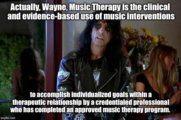 Wayes World Alice Cooper | Actually, Wayne, Music Therapy is the clinical and evidence-based use of music interventions; to accomplish individualized goals within a therapeutic relationship by a credentialed professional who has completed an approved music therapy program. | image tagged in wayes world alice cooper | made w/ Imgflip meme maker