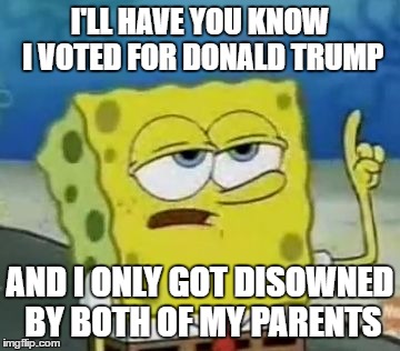 The Logic of Trump Supporters | I'LL HAVE YOU KNOW I VOTED FOR DONALD TRUMP; AND I ONLY GOT DISOWNED BY BOTH OF MY PARENTS | image tagged in memes,ill have you know spongebob,donald trump,trump,election 2016,spongebob | made w/ Imgflip meme maker