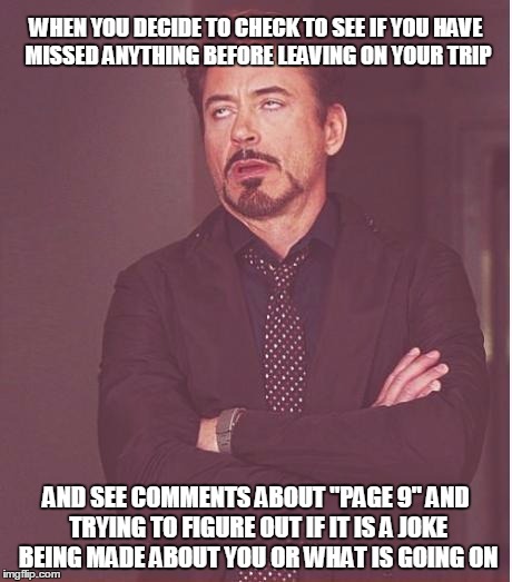 Face You Make Robert Downey Jr | WHEN YOU DECIDE TO CHECK TO SEE IF YOU HAVE MISSED ANYTHING BEFORE LEAVING ON YOUR TRIP; AND SEE COMMENTS ABOUT "PAGE 9" AND TRYING TO FIGURE OUT IF IT IS A JOKE BEING MADE ABOUT YOU OR WHAT IS GOING ON | image tagged in memes,face you make robert downey jr | made w/ Imgflip meme maker